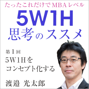 渡邉 光太郎,渡邉光太郎「たったこれだけでMBAレベル 5W1H思考のススメ」第1回 5W1Hをコンセプト化する