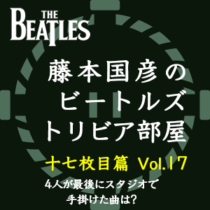 藤本国彦,「藤本国彦のビートルズ・トリビア部屋 十七枚目篇」 Vol.17 4人が最後にスタジオで手掛けた曲は?